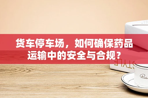 货车停车场，如何确保药品运输中的安全与合规？