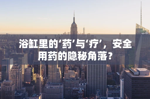 浴缸里的‘药’与‘疗’，安全用药的隐秘角落？