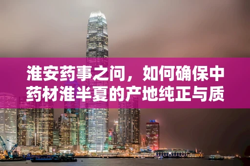 淮安药事之问，如何确保中药材淮半夏的产地纯正与质量稳定？
