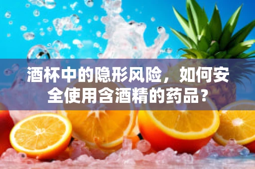 酒杯中的隐形风险，如何安全使用含酒精的药品？