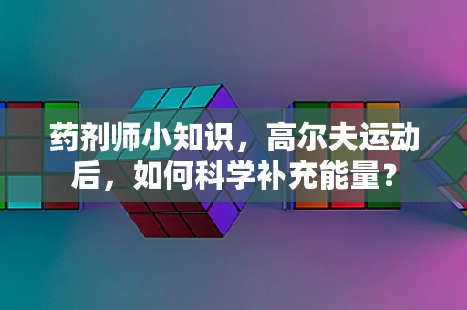 药剂师小知识，高尔夫运动后，如何科学补充能量？