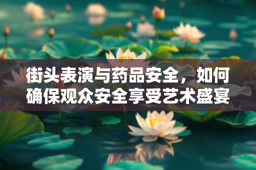 街头表演与药品安全，如何确保观众安全享受艺术盛宴？