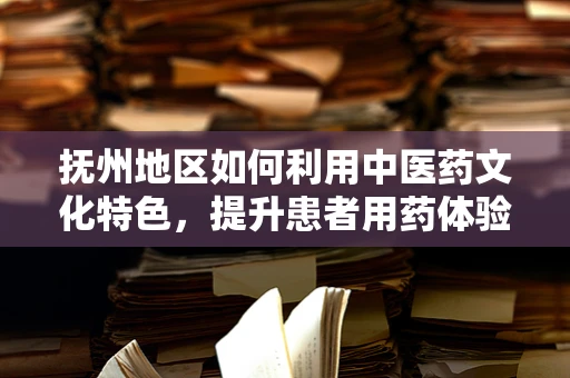 抚州地区如何利用中医药文化特色，提升患者用药体验？