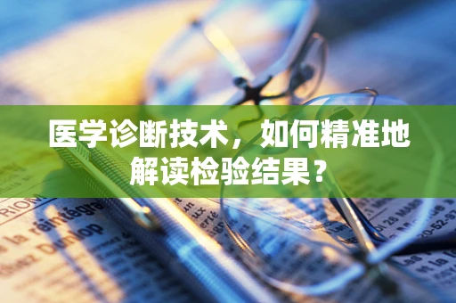 医学诊断技术，如何精准地解读检验结果？