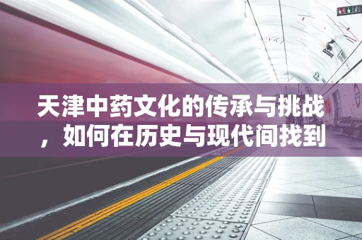 天津中药文化的传承与挑战，如何在历史与现代间找到平衡？