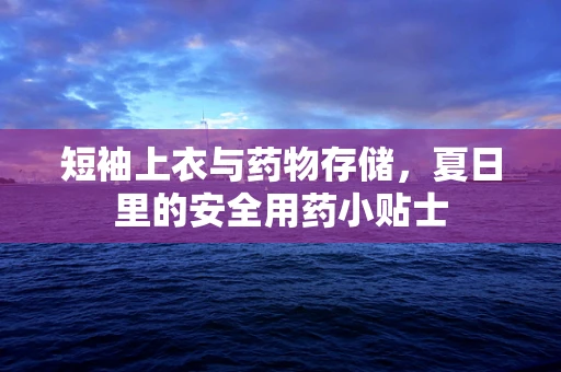 短袖上衣与药物存储，夏日里的安全用药小贴士