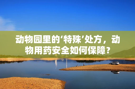 动物园里的‘特殊’处方，动物用药安全如何保障？