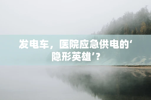 发电车，医院应急供电的‘隐形英雄’？