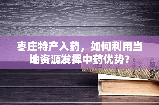 枣庄特产入药，如何利用当地资源发挥中药优势？