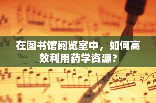 在图书馆阅览室中，如何高效利用药学资源？