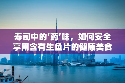 寿司中的‘药’味，如何安全享用含有生鱼片的健康美食？