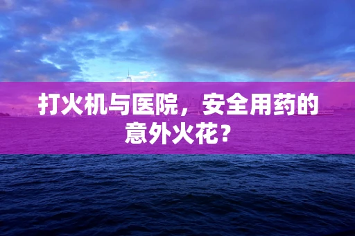 打火机与医院，安全用药的意外火花？