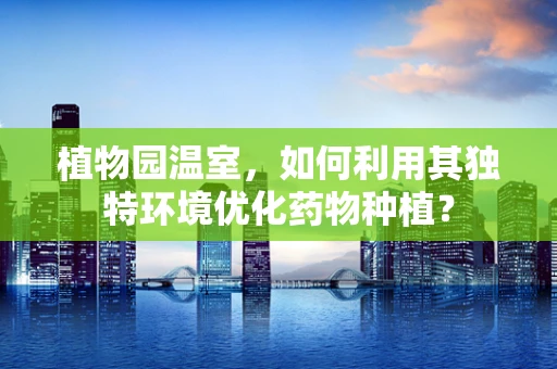 植物园温室，如何利用其独特环境优化药物种植？