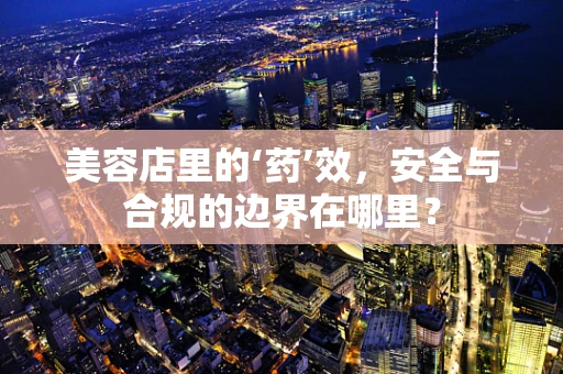 美容店里的‘药’效，安全与合规的边界在哪里？