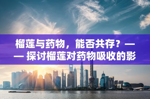 榴莲与药物，能否共存？—— 探讨榴莲对药物吸收的影响