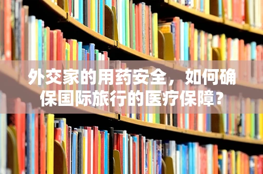 外交家的用药安全，如何确保国际旅行的医疗保障？