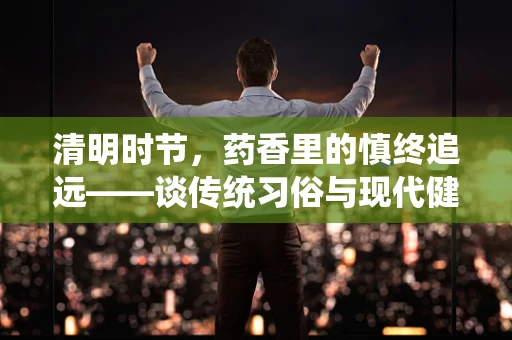 清明时节，药香里的慎终追远——谈传统习俗与现代健康管理