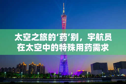 太空之旅的‘药’别，宇航员在太空中的特殊用药需求