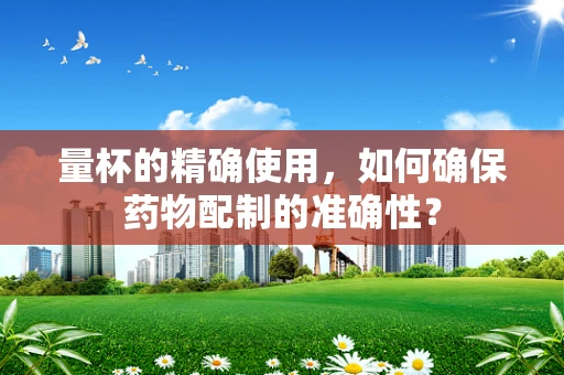 量杯的精确使用，如何确保药物配制的准确性？
