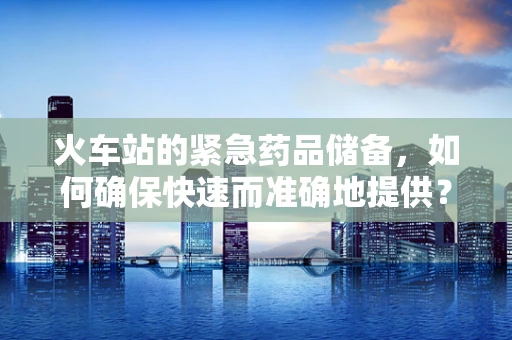 火车站的紧急药品储备，如何确保快速而准确地提供？