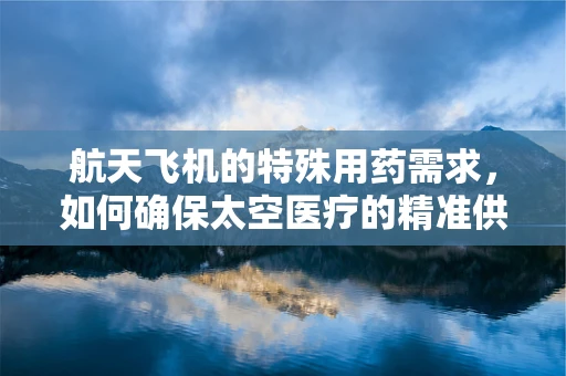 航天飞机的特殊用药需求，如何确保太空医疗的精准供给？
