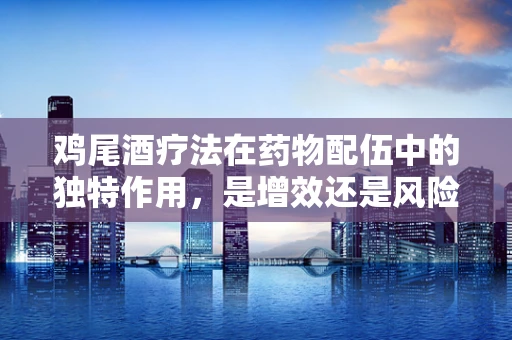 鸡尾酒疗法在药物配伍中的独特作用，是增效还是风险？