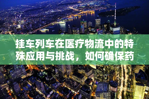挂车列车在医疗物流中的特殊应用与挑战，如何确保药品安全送达？