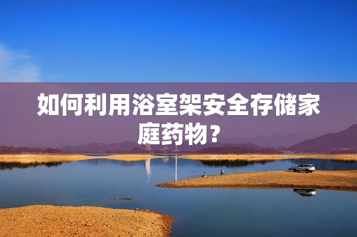 如何利用浴室架安全存储家庭药物？