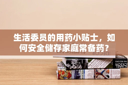 生活委员的用药小贴士，如何安全储存家庭常备药？