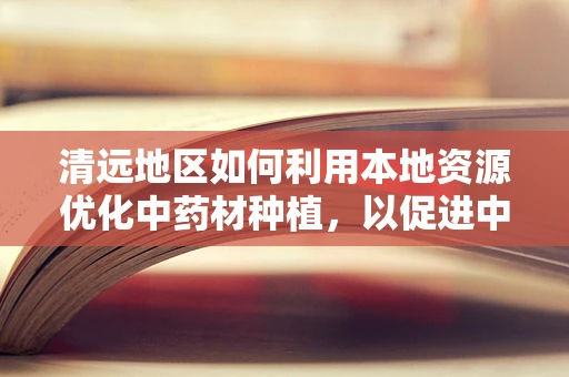 清远地区如何利用本地资源优化中药材种植，以促进中医药发展？