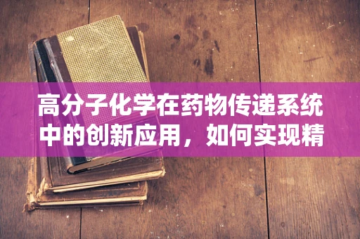 高分子化学在药物传递系统中的创新应用，如何实现精准控释？