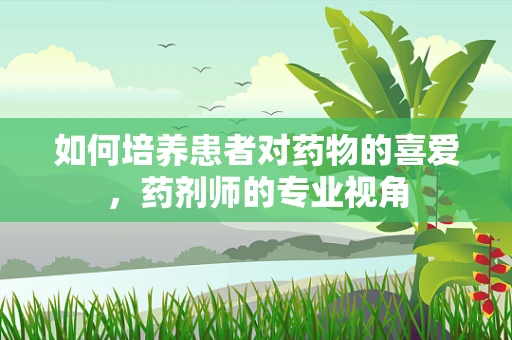 如何培养患者对药物的喜爱，药剂师的专业视角