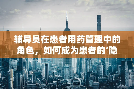 辅导员在患者用药管理中的角色，如何成为患者的‘隐形药剂师’？