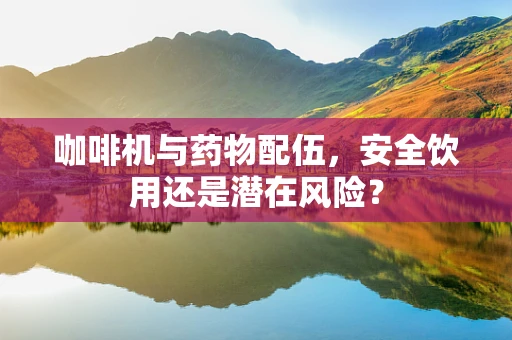 咖啡机与药物配伍，安全饮用还是潜在风险？