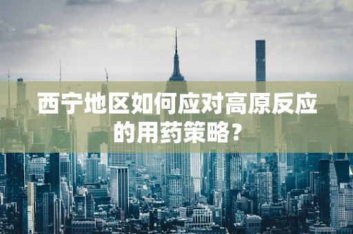 西宁地区如何应对高原反应的用药策略？
