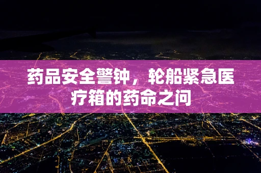 药品安全警钟，轮船紧急医疗箱的药命之问