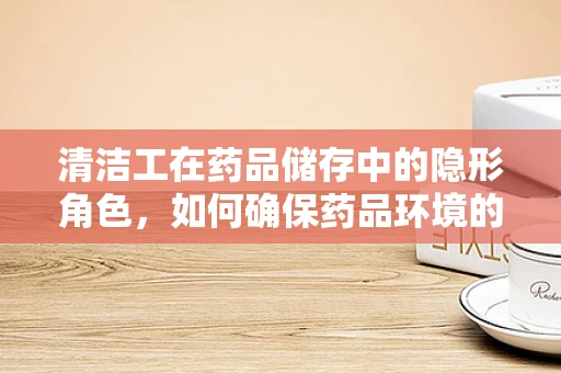 清洁工在药品储存中的隐形角色，如何确保药品环境的安全与清洁？