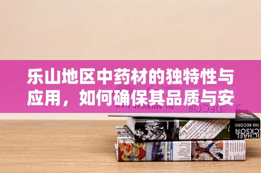 乐山地区中药材的独特性与应用，如何确保其品质与安全？