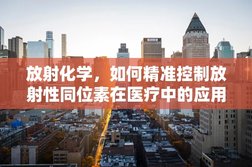 放射化学，如何精准控制放射性同位素在医疗中的应用？