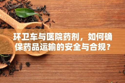 环卫车与医院药剂，如何确保药品运输的安全与合规？