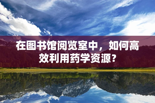 在图书馆阅览室中，如何高效利用药学资源？