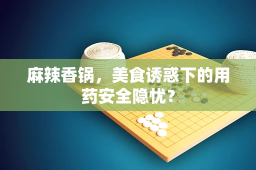麻辣香锅，美食诱惑下的用药安全隐忧？