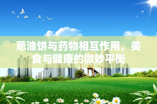 葱油饼与药物相互作用，美食与健康的微妙平衡