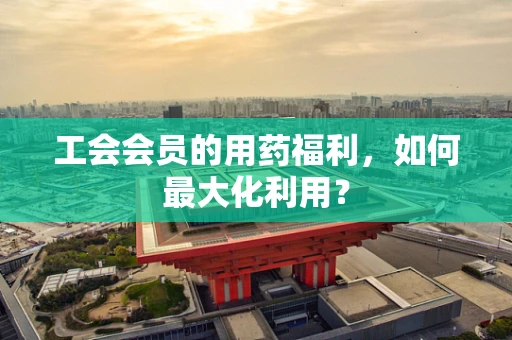 工会会员的用药福利，如何最大化利用？