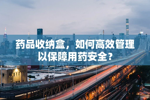 药品收纳盒，如何高效管理以保障用药安全？