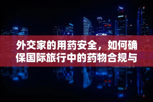外交家的用药安全，如何确保国际旅行中的药物合规与安全？