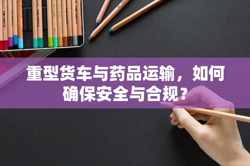 重型货车与药品运输，如何确保安全与合规？