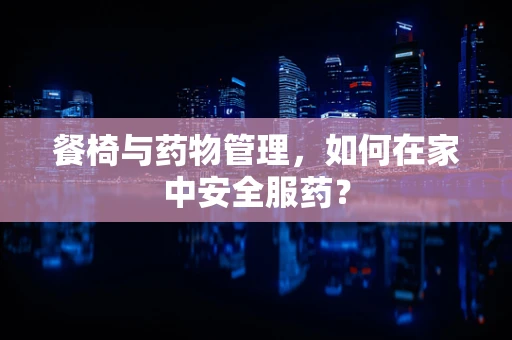 餐椅与药物管理，如何在家中安全服药？