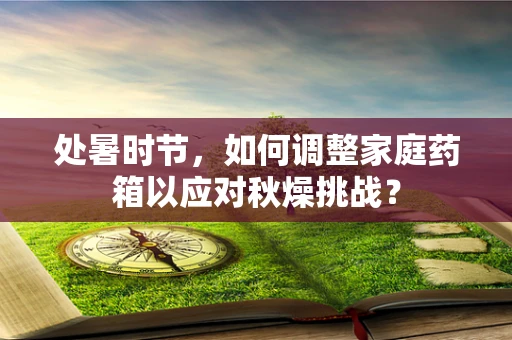 处暑时节，如何调整家庭药箱以应对秋燥挑战？
