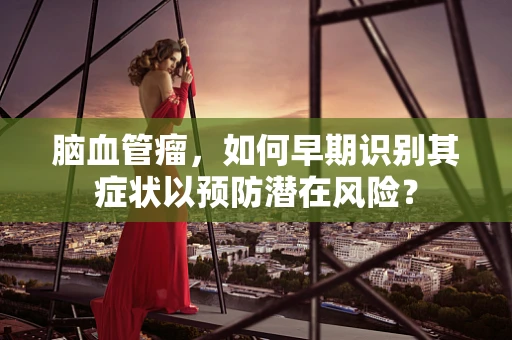 脑血管瘤，如何早期识别其症状以预防潜在风险？